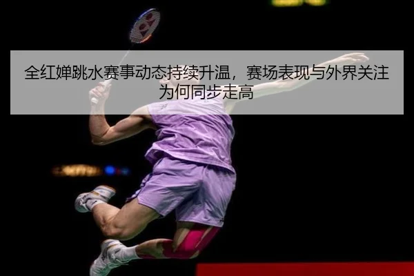 全红婵跳水赛事动态持续升温，赛场表现与外界关注为何同步走高