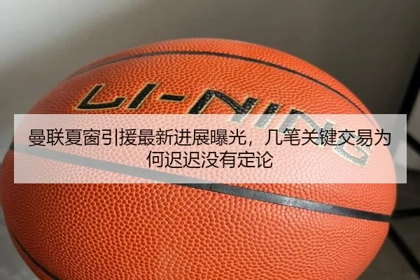 曼联夏窗引援最新进展曝光，几笔关键交易为何迟迟没有定论