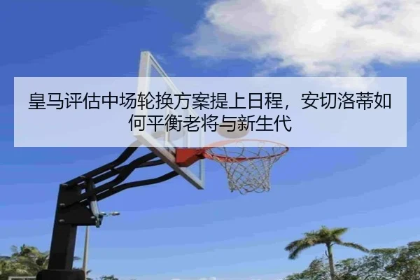 皇马评估中场轮换方案提上日程，安切洛蒂如何平衡老将与新生代
